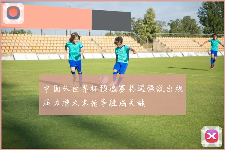 中国队世界杯预选赛再遇强敌出线压力增大末轮争胜成关键