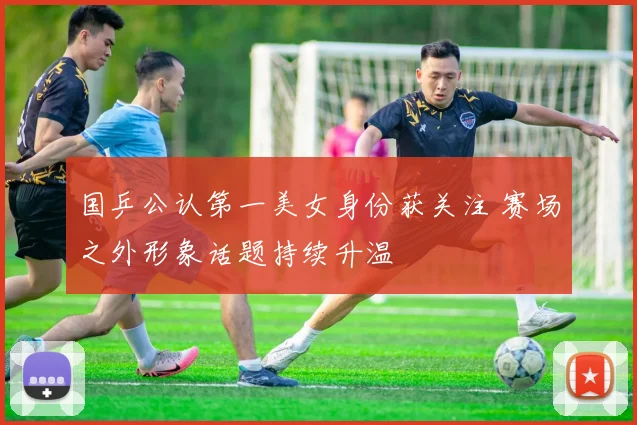 国乒公认第一美女身份获关注 赛场之外形象话题持续升温
