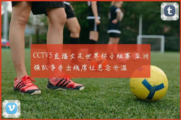 CCTV5直播女足世界杯小组赛 亚洲强队争夺出线席位悬念升温