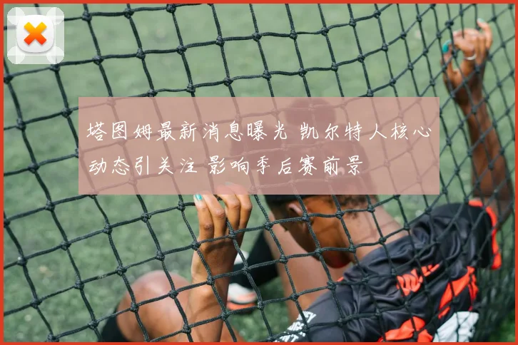 塔图姆最新消息曝光 凯尔特人核心动态引关注 影响季后赛前景