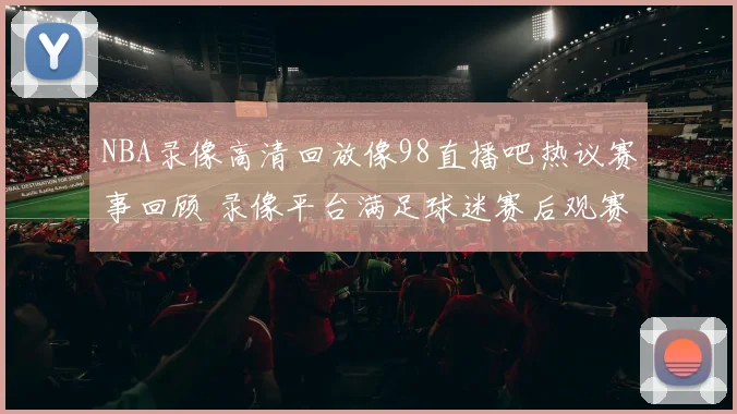 NBA录像高清回放像98直播吧热议赛事回顾 录像平台满足球迷赛后观赛需求