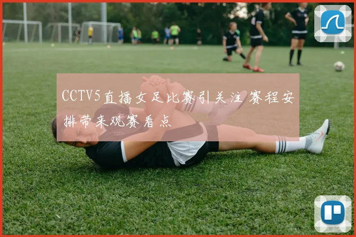 CCTV5直播女足比赛引关注 赛程安排带来观赛看点