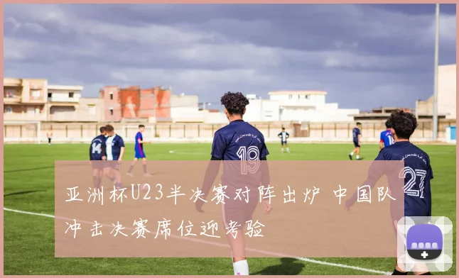 亚洲杯U23半决赛对阵出炉 中国队冲击决赛席位迎考验
