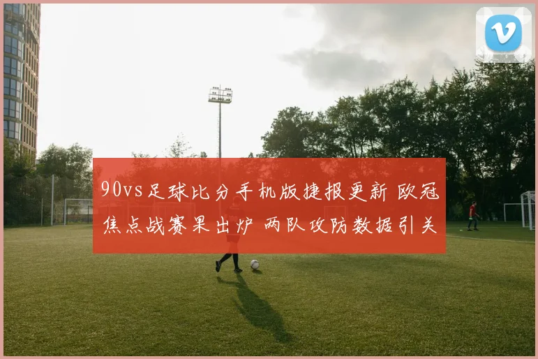 90vs足球比分手机版捷报更新 欧冠焦点战赛果出炉 两队攻防数据引关注