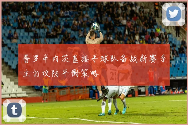 普罗辛内茨基接手球队备战新赛季主打攻防平衡策略