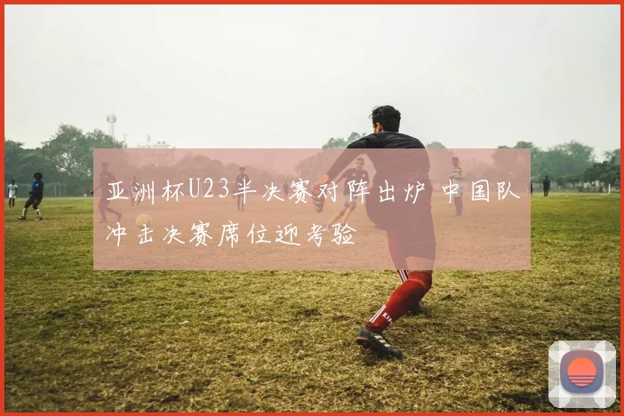 亚洲杯U23半决赛对阵出炉 中国队冲击决赛席位迎考验