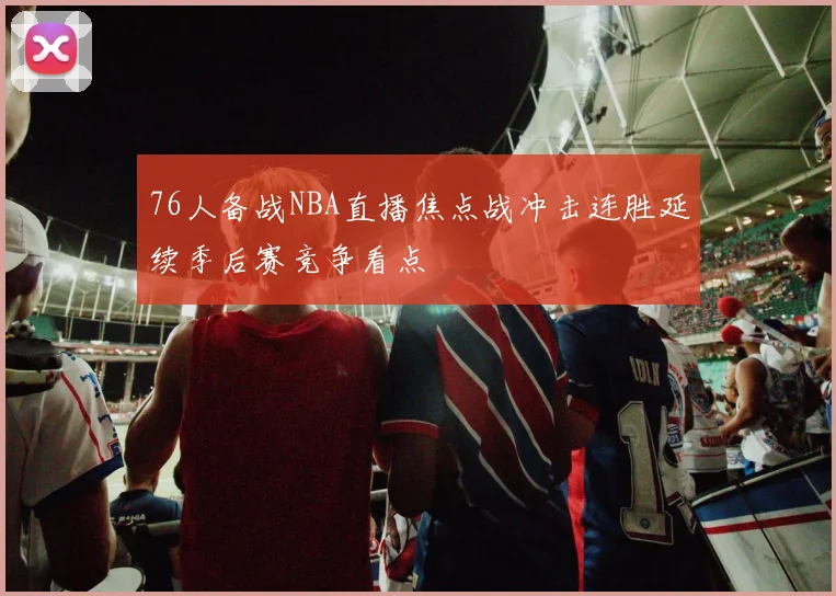76人备战NBA直播焦点战冲击连胜延续季后赛竞争看点