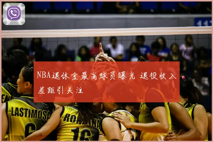NBA退休金最高球员曝光 退役收入差距引关注